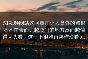 51视频网站这回真正让人意外的点根本不在表面，越冷门的地方反而越值得回头看，这一下很难再装作没看见。