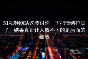 51视频网站这波讨论一下把情绪拉满了，结果真正让人放不下的是后面的细节