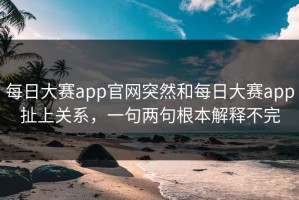 每日大赛app官网突然和每日大赛app扯上关系，一句两句根本解释不完