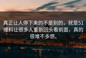 真正让人停下来的不是别的，就是51爆料让很多人重新回头看前面，真的很难不多想。