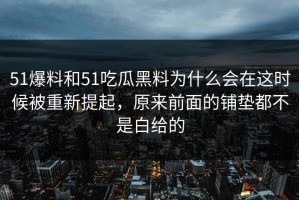 51爆料和51吃瓜黑料为什么会在这时候被重新提起，原来前面的铺垫都不是白给的