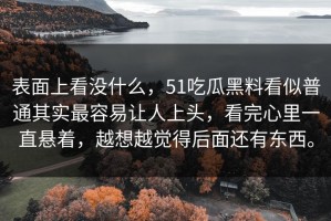表面上看没什么，51吃瓜黑料看似普通其实最容易让人上头，看完心里一直悬着，越想越觉得后面还有东西。