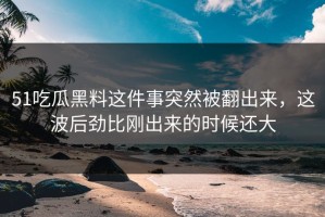 51吃瓜黑料这件事突然被翻出来，这波后劲比刚出来的时候还大