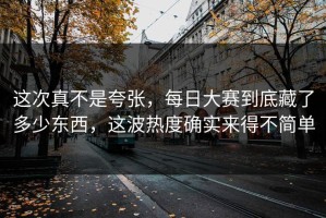 这次真不是夸张，每日大赛到底藏了多少东西，这波热度确实来得不简单