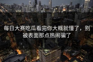 每日大赛吃瓜看完你大概就懂了，别被表面那点热闹骗了