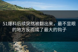 51爆料后续突然被翻出来，最不显眼的地方反而成了最大的钩子