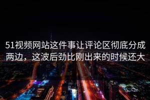 51视频网站这件事让评论区彻底分成两边，这波后劲比刚出来的时候还大