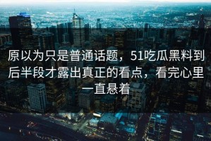 原以为只是普通话题，51吃瓜黑料到后半段才露出真正的看点，看完心里一直悬着