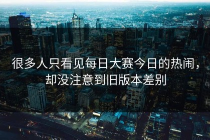 很多人只看见每日大赛今日的热闹，却没注意到旧版本差别