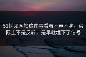 51视频网站这件事看着不声不响，实际上不是反转，是早就埋下了信号