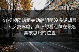 51视频网站相关动静明明没多说却最让人反复琢磨，真正的看点藏在最容易被忽略的位置