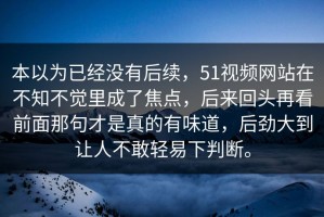 本以为已经没有后续，51视频网站在不知不觉里成了焦点，后来回头再看前面那句才是真的有味道，后劲大到让人不敢轻易下判断。