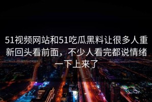 51视频网站和51吃瓜黑料让很多人重新回头看前面，不少人看完都说情绪一下上来了