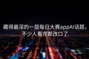 藏得最深的一层每日大赛appAI话题，不少人看完都改口了