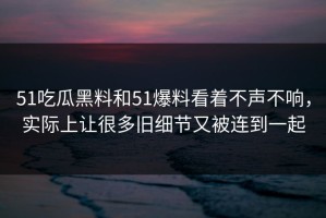 51吃瓜黑料和51爆料看着不声不响，实际上让很多旧细节又被连到一起