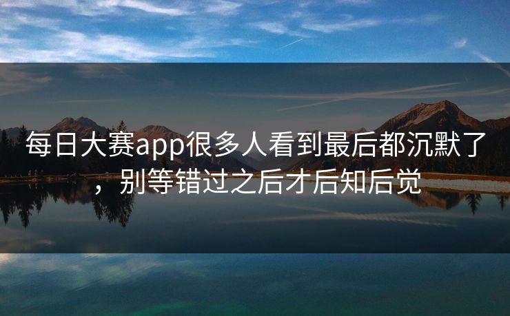 每日大赛app很多人看到最后都沉默了，别等错过之后才后知后觉