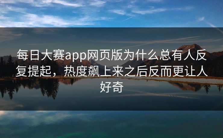 每日大赛app网页版为什么总有人反复提起，热度飙上来之后反而更让人好奇