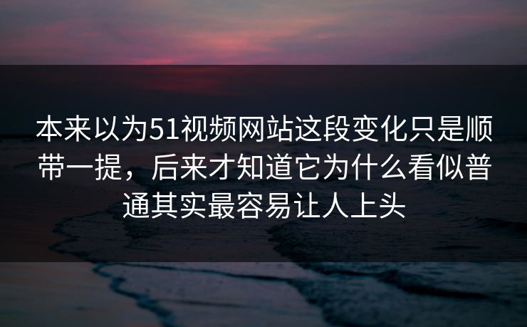 本来以为51视频网站这段变化只是顺带一提，后来才知道它为什么看似普通其实最容易让人上头