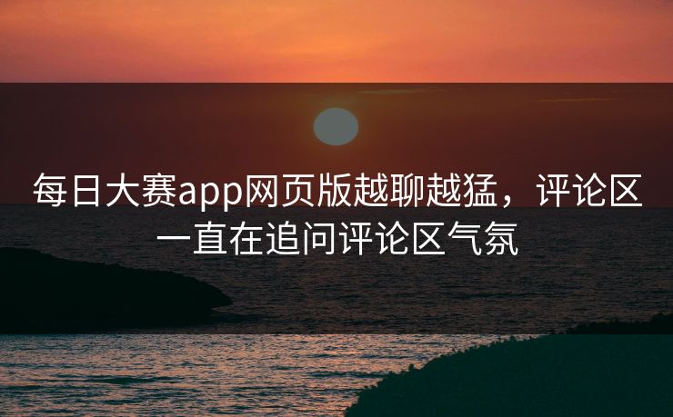 每日大赛app网页版越聊越猛，评论区一直在追问评论区气氛