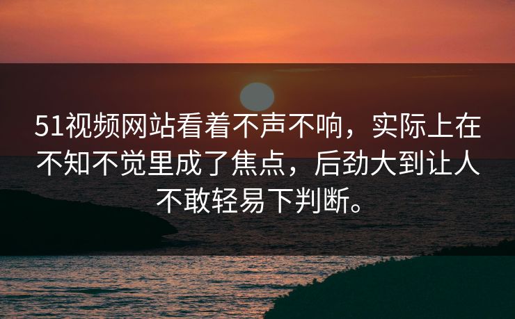 51视频网站看着不声不响，实际上在不知不觉里成了焦点，后劲大到让人不敢轻易下判断。