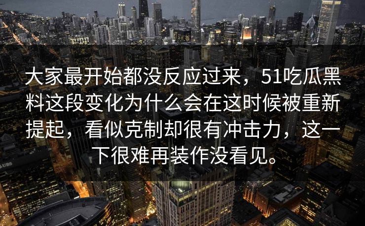 大家最开始都没反应过来，51吃瓜黑料这段变化为什么会在这时候被重新提起，看似克制却很有冲击力，这一下很难再装作没看见。