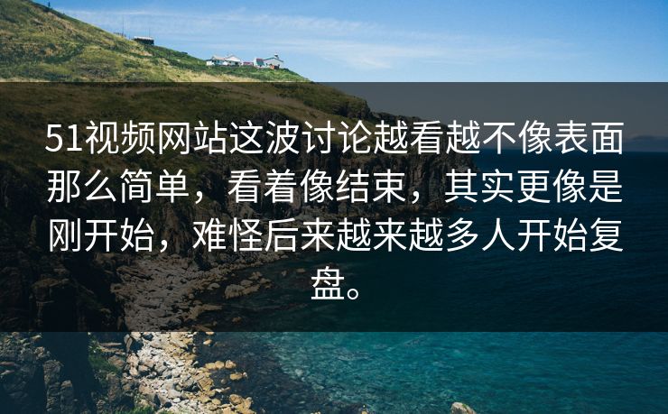 51视频网站这波讨论越看越不像表面那么简单，看着像结束，其实更像是刚开始，难怪后来越来越多人开始复盘。
