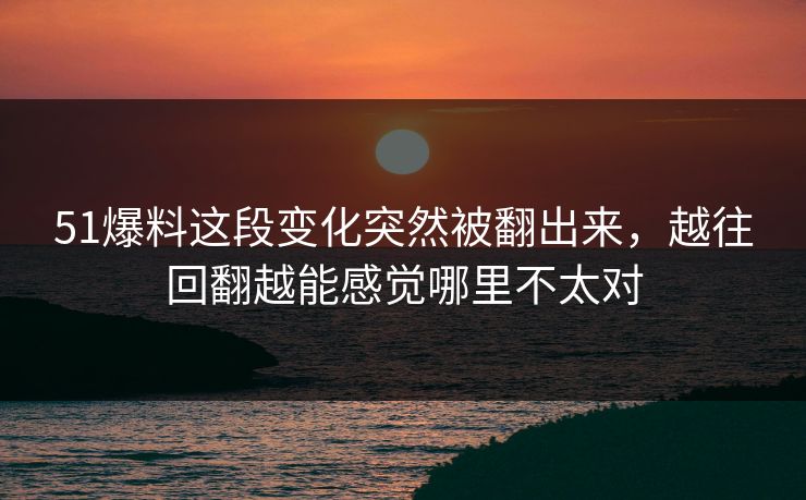 51爆料这段变化突然被翻出来，越往回翻越能感觉哪里不太对