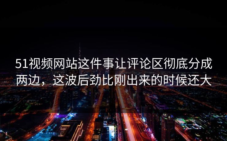 51视频网站这件事让评论区彻底分成两边，这波后劲比刚出来的时候还大