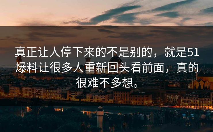 真正让人停下来的不是别的，就是51爆料让很多人重新回头看前面，真的很难不多想。