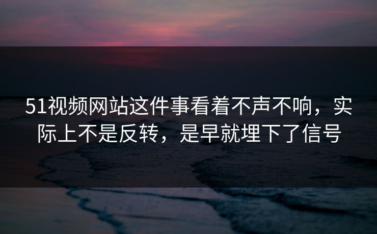 51视频网站这件事看着不声不响，实际上不是反转，是早就埋下了信号