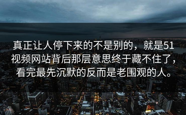 真正让人停下来的不是别的，就是51视频网站背后那层意思终于藏不住了，看完最先沉默的反而是老围观的人。