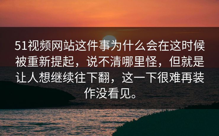 51视频网站这件事为什么会在这时候被重新提起，说不清哪里怪，但就是让人想继续往下翻，这一下很难再装作没看见。
