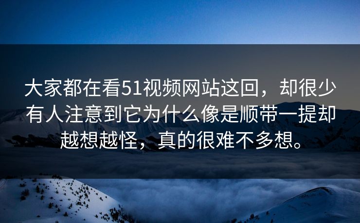 大家都在看51视频网站这回，却很少有人注意到它为什么像是顺带一提却越想越怪，真的很难不多想。