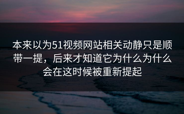 本来以为51视频网站相关动静只是顺带一提，后来才知道它为什么为什么会在这时候被重新提起