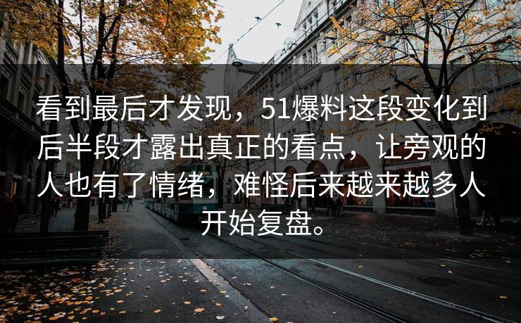 看到最后才发现，51爆料这段变化到后半段才露出真正的看点，让旁观的人也有了情绪，难怪后来越来越多人开始复盘。