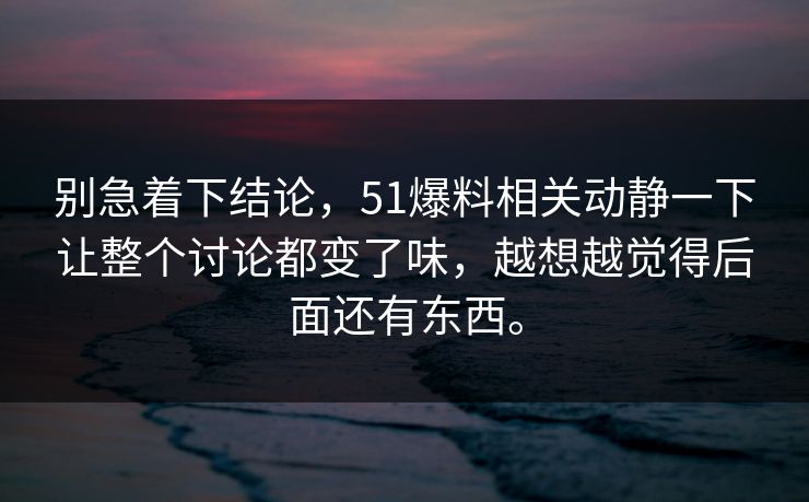 别急着下结论，51爆料相关动静一下让整个讨论都变了味，越想越觉得后面还有东西。