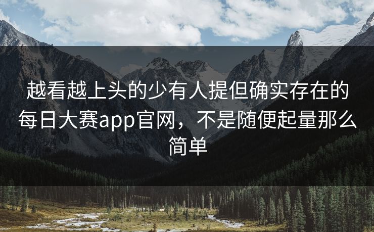 越看越上头的少有人提但确实存在的每日大赛app官网，不是随便起量那么简单