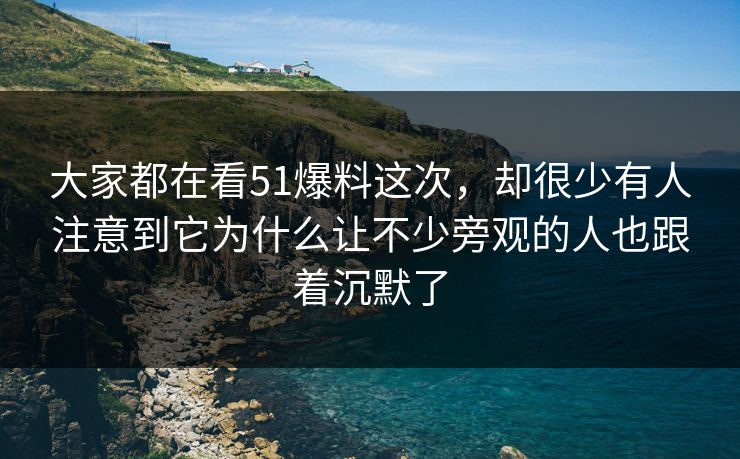 大家都在看51爆料这次，却很少有人注意到它为什么让不少旁观的人也跟着沉默了