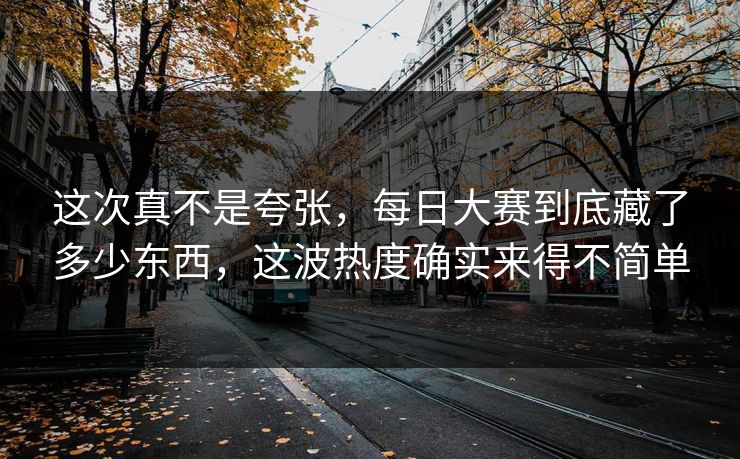 这次真不是夸张，每日大赛到底藏了多少东西，这波热度确实来得不简单