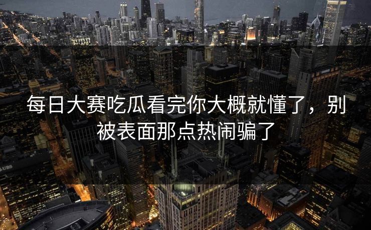 每日大赛吃瓜看完你大概就懂了，别被表面那点热闹骗了