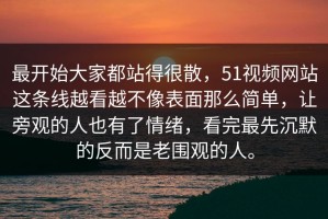 最开始大家都站得很散，51视频网站这条线越看越不像表面那么简单，让旁观的人也有了情绪，看完最先沉默的反而是老围观的人。
