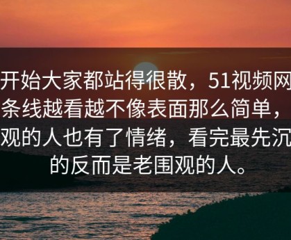 最开始大家都站得很散，51视频网站这条线越看越不像表面那么简单，让旁观的人也有了情绪，看完最先沉默的反而是老围观的人。