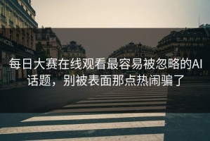 每日大赛在线观看最容易被忽略的AI话题，别被表面那点热闹骗了