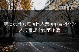 谁还没刷到过每日大赛app官网不少人盯着那个细节不放