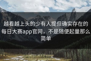 越看越上头的少有人提但确实存在的每日大赛app官网，不是随便起量那么简单
