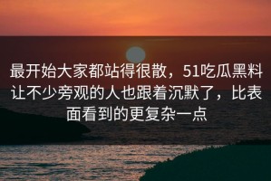 最开始大家都站得很散，51吃瓜黑料让不少旁观的人也跟着沉默了，比表面看到的更复杂一点