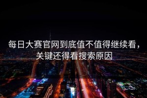 每日大赛官网到底值不值得继续看，关键还得看搜索原因