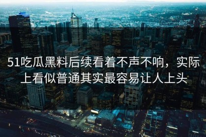 51吃瓜黑料后续看着不声不响，实际上看似普通其实最容易让人上头