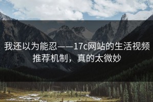 我还以为能忍——17c网站的生活视频推荐机制，真的太微妙