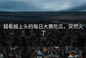越看越上头的每日大赛吃瓜，突然火了